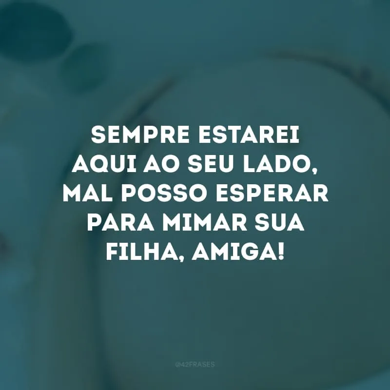 Sempre estarei aqui ao seu lado, mal posso esperar para mimar sua filha, amiga!

