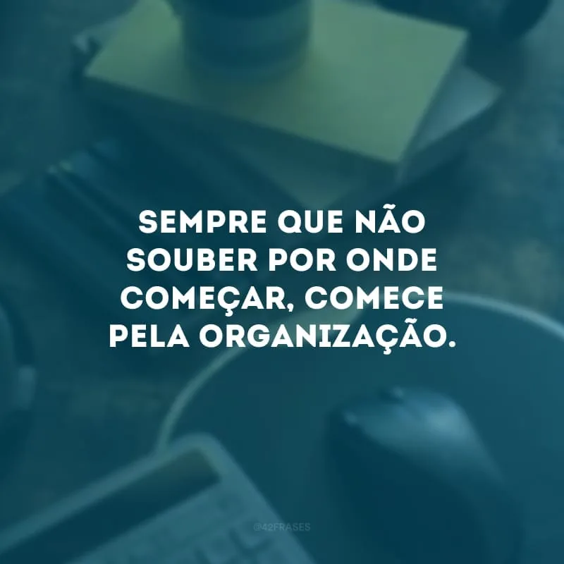 Sempre que não souber por onde começar, comece pela organização.