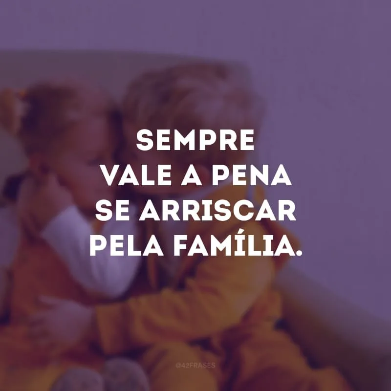 Sempre vale a pena se arriscar pela família.
