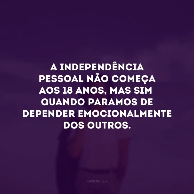A independência pessoal não começar aos 18 anos, mas sim quando paramos de depender emocionalmente dos outros. 