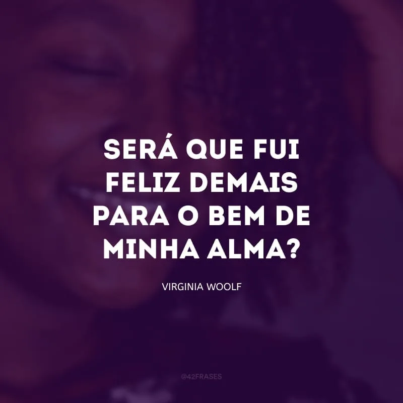 Será que fui feliz demais para o bem de minha alma? E será que parte do meu descontentamento vem deste sentimento?