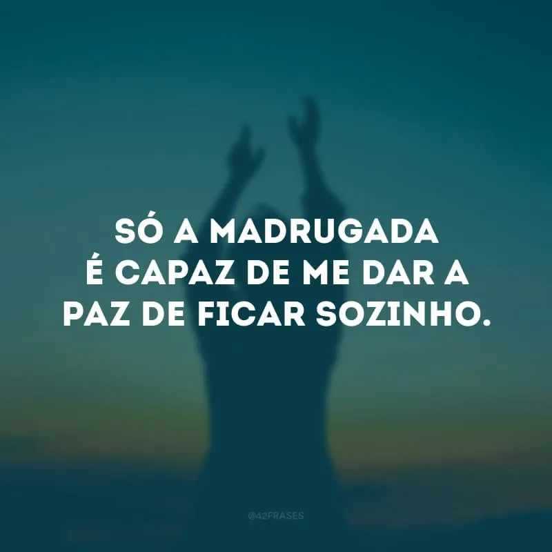 Só a madrugada é capaz de me dar a paz de ficar sozinho.
