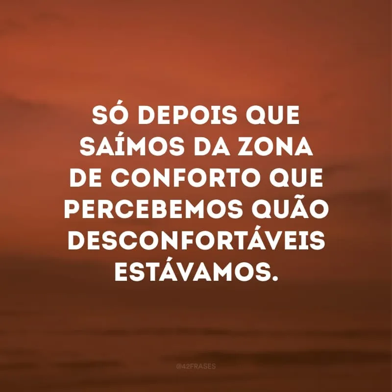 Só depois que saímos da zona de conforto que percebemos quão desconfortáveis estávamos.