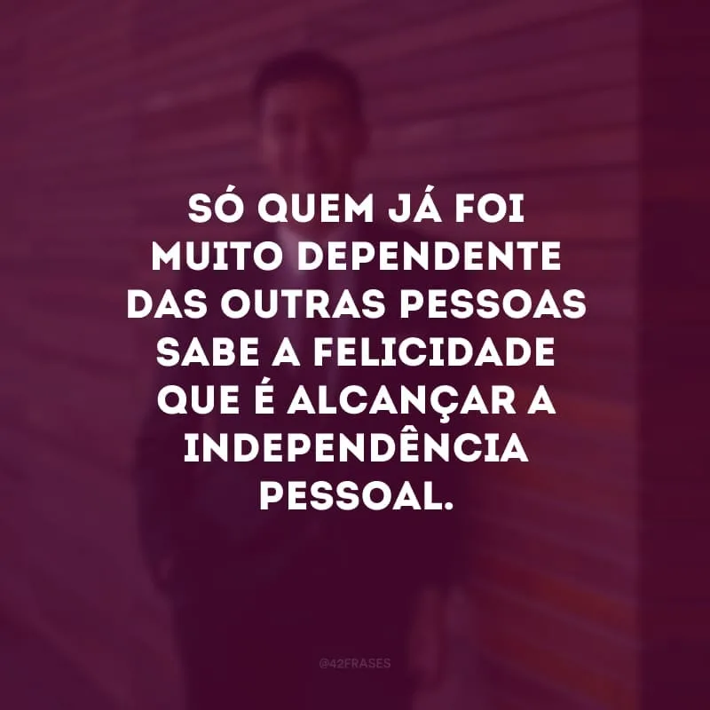 Só quem já foi muito dependente das outras pessoas sabe a felicidade que é alcançar a independência pessoal.