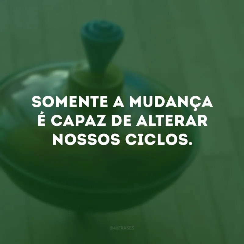 Somente a mudança é capaz de alterar nossos ciclos. 
