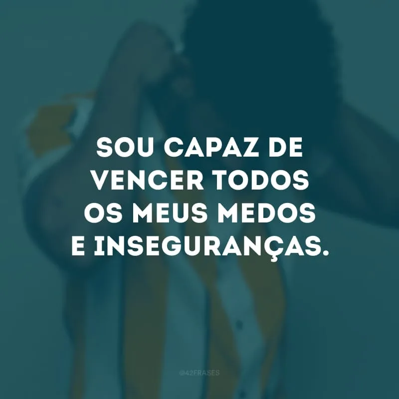 Sou capaz de vencer todos os meus medos e inseguranças. 
