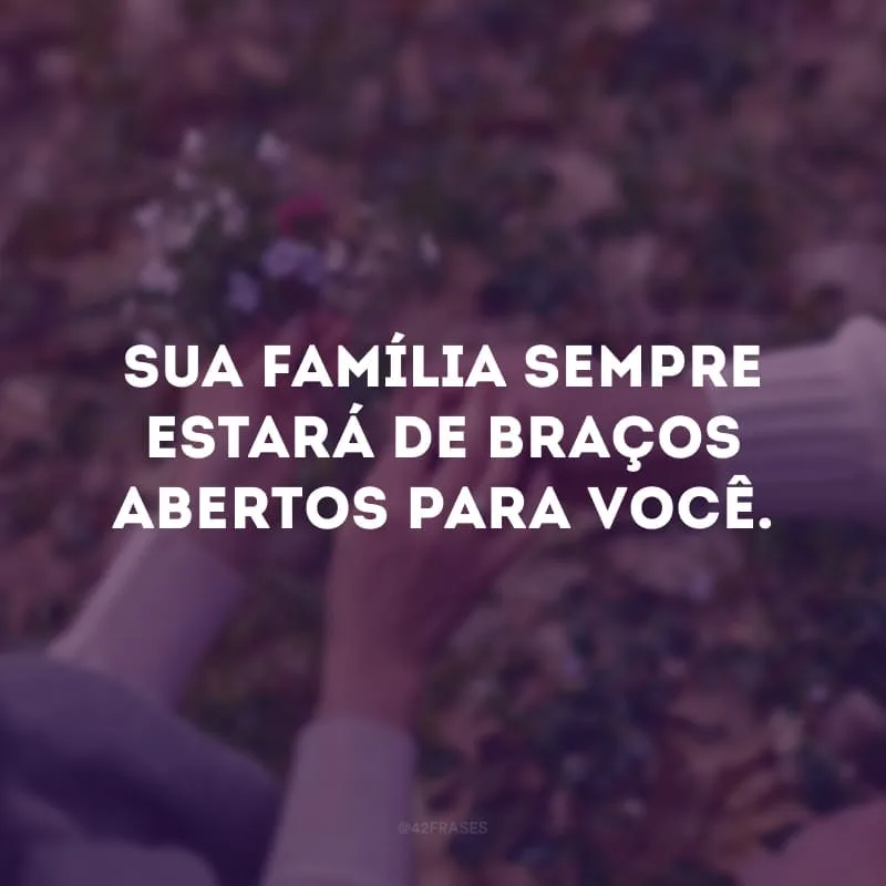Sua família sempre estará de braços abertos para você.