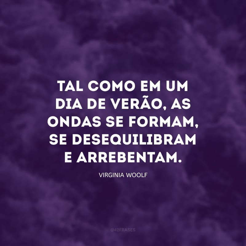 Tal como em um dia de verão, as ondas se formam, se desequilibram e arrebentam; se formam e arrebentam; e o mundo todo parece estar dizendo ‘isso é tudo’, de modo cada vez mais grave, até que mesmo o coração pulsando no corpo estendido na praia sob o sol também diz: isso é tudo.