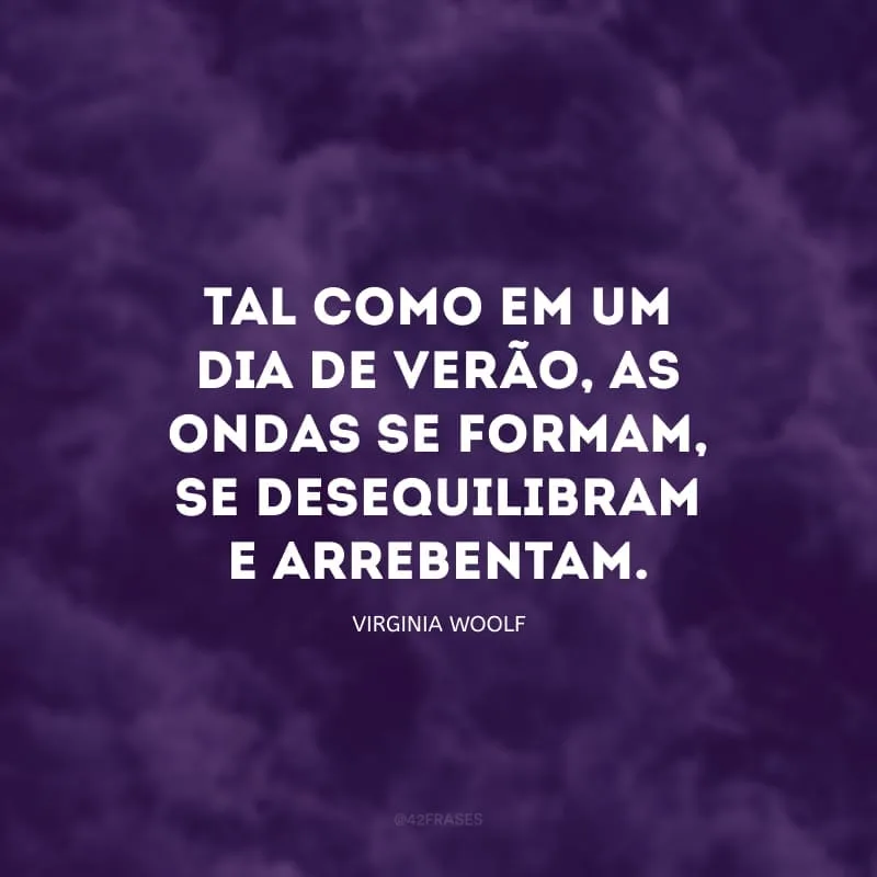 Tal como em um dia de verão, as ondas se formam, se desequilibram e arrebentam; se formam e arrebentam; e o mundo todo parece estar dizendo ‘isso é tudo’, de modo cada vez mais grave, até que mesmo o coração pulsando no corpo estendido na praia sob o sol também diz: isso é tudo.