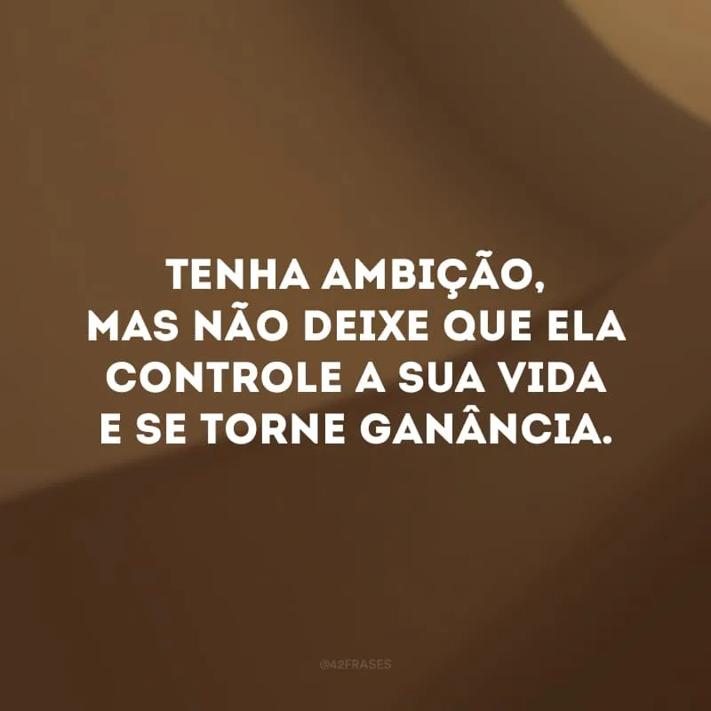 Tenha ambição, mas não deixe que ela controle a sua vida e se torne ganância.
