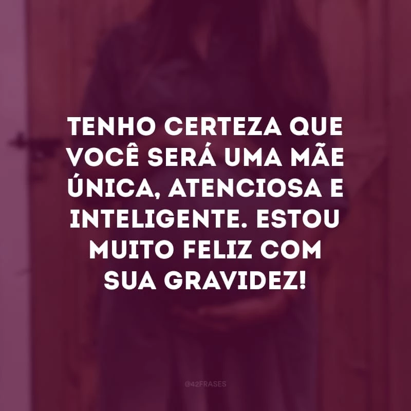 Tenho certeza que você será uma mãe única, atenciosa e inteligente. Estou muito feliz com sua gravidez!
