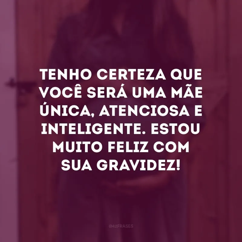 Tenho certeza que você será uma mãe única, atenciosa e inteligente. Estou muito feliz com sua gravidez!
