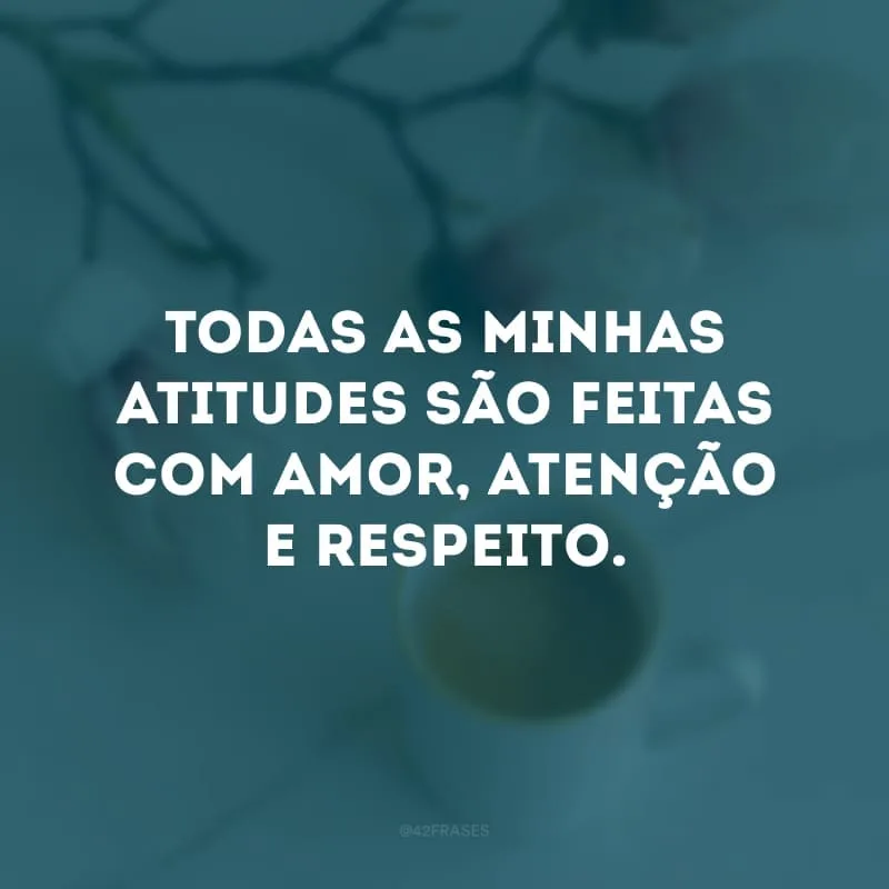 Todas as minhas atitudes são feitas com amor, atenção e respeito.
