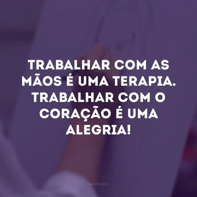 Trabalhar com as mãos é uma terapia. Trabalhar com o coração é uma alegria!