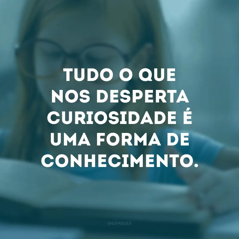 Tudo o que nos desperta curiosidade é uma forma de conhecimento. 
