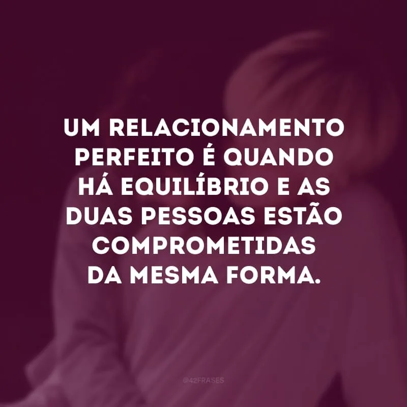 Um relacionamento perfeito é quando há equilíbrio e as duas pessoas estão comprometidas da mesma forma. 