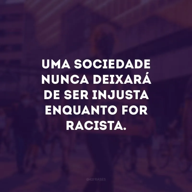 Uma sociedade nunca deixará de ser injusta enquanto for racista. 
