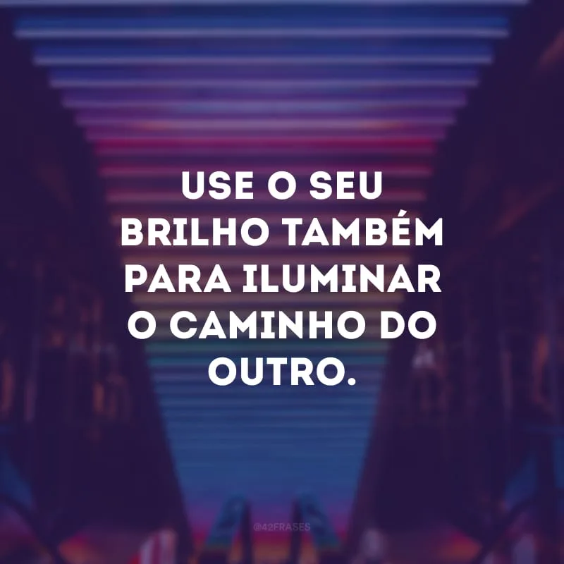 Use o seu brilho também para iluminar o caminho do outro. 