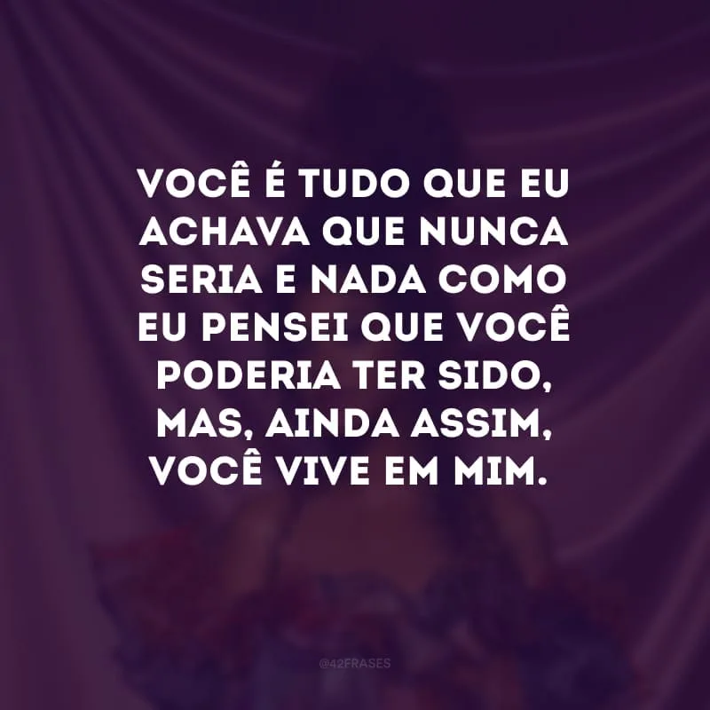 Você é tudo que eu achava que nunca seria e nada como eu pensei que você poderia ter sido, mas, ainda assim, você vive em mim.
