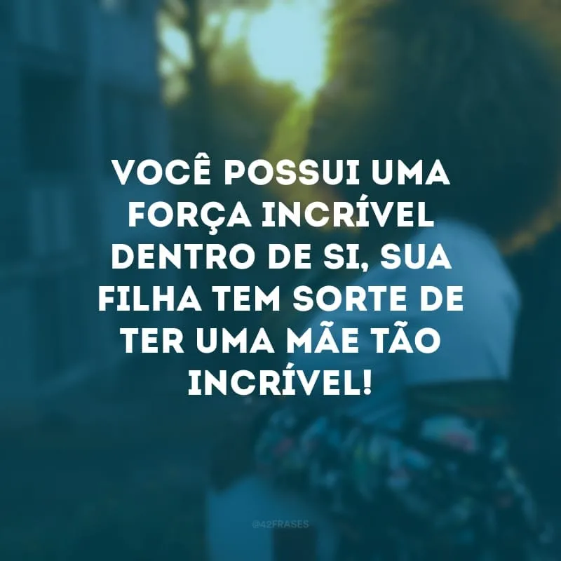 Você possui uma força incrível dentro de si, sua filha tem sorte de ter uma mãe tão incrível!
