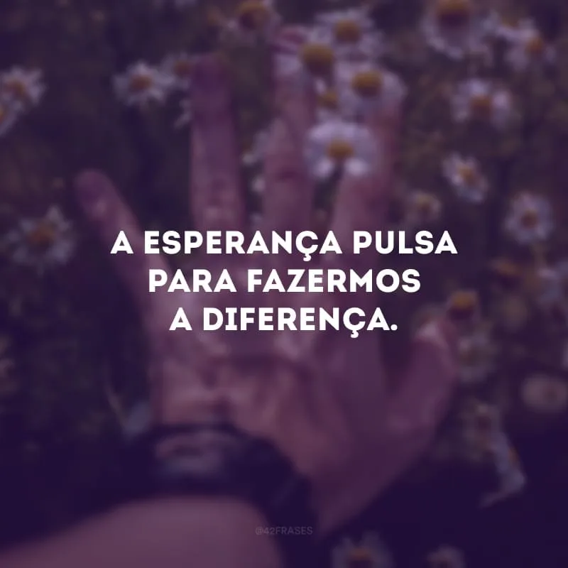 A esperança pulsa para fazermos a diferença.