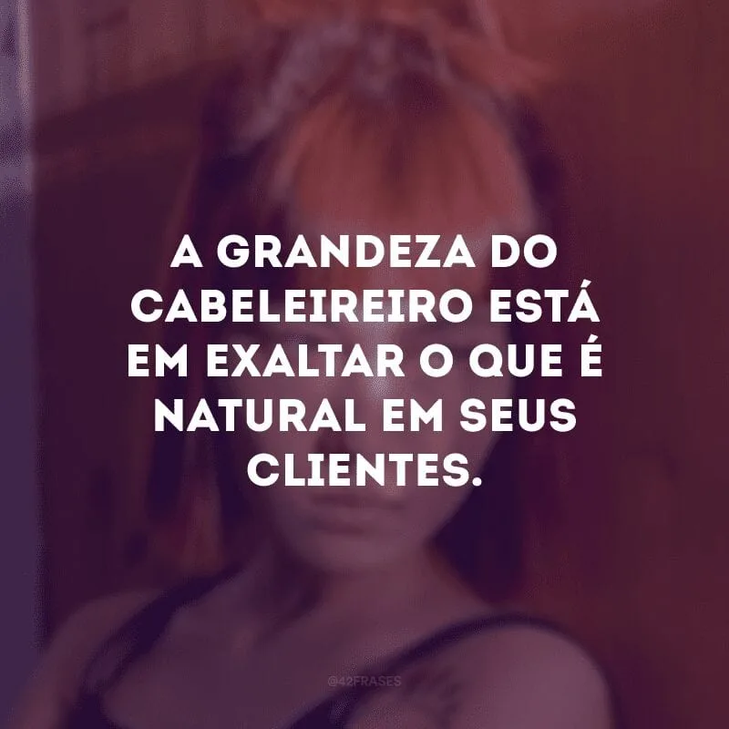 A grandeza do cabeleireiro está em exaltar o que é natural em seus clientes. 
