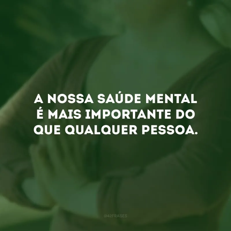 A nossa saúde mental é mais importante do que qualquer pessoa. 