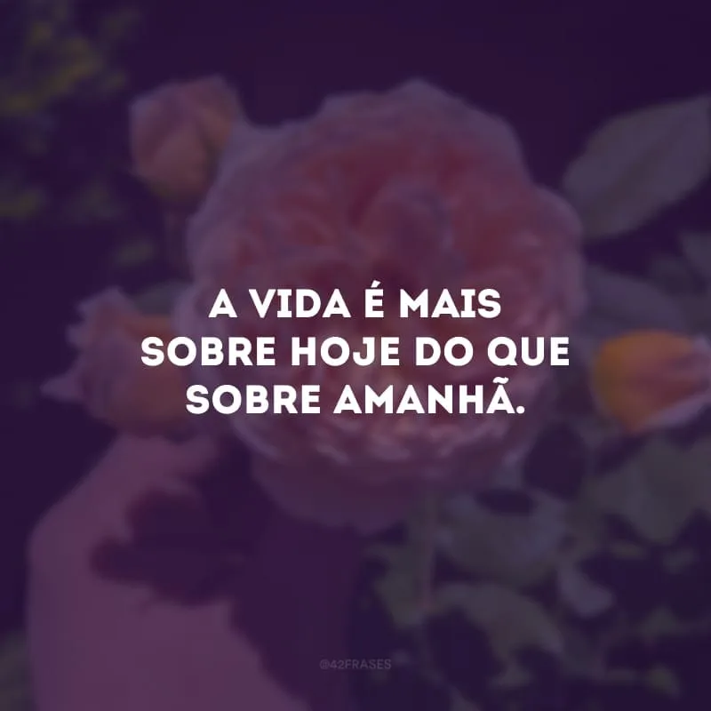 A vida é mais sobre hoje do que sobre amanhã.