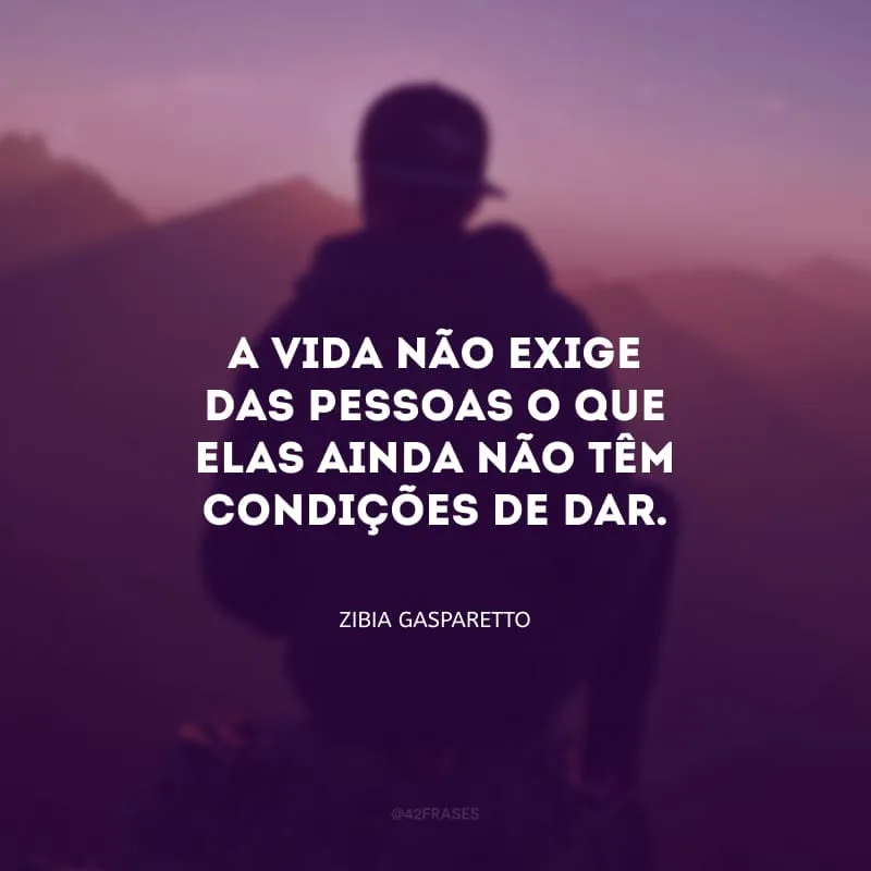 A vida não exige das pessoas o que elas ainda não tem condições de dar.