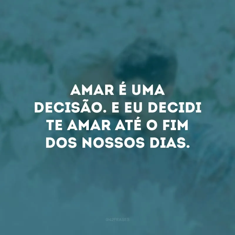 Amar é uma decisão. E eu decidi te amar até o fim dos nossos dias. 