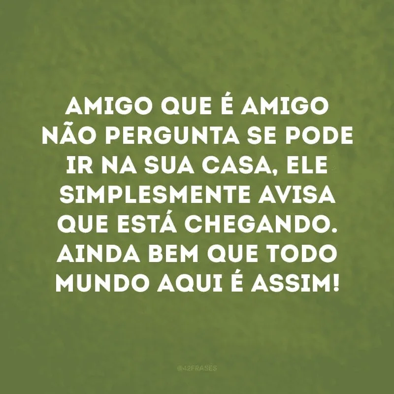 Amigo que é amigo não pergunta se pode ir na sua casa, ele simplesmente avisa que está chegando. Ainda bem que todo mundo aqui é assim!