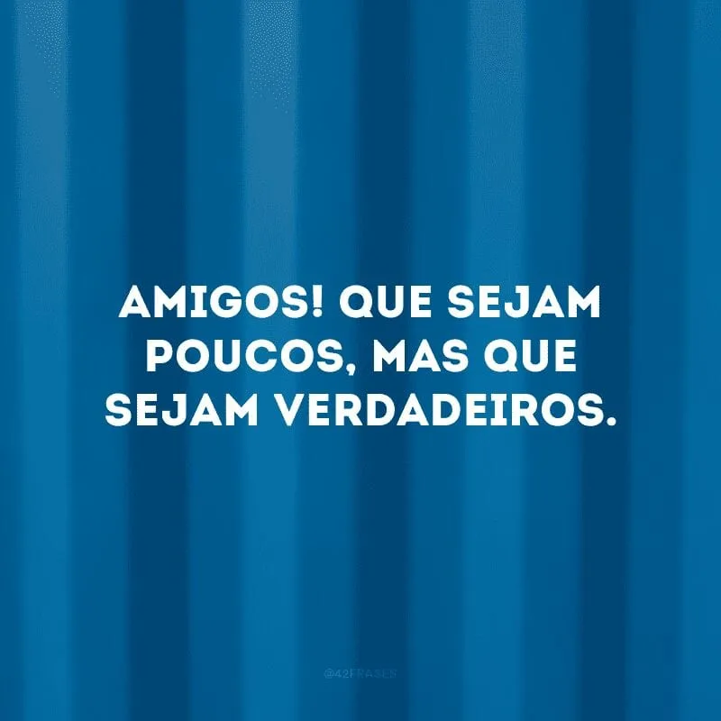 Amigos! Que sejam poucos, mas que sejam verdadeiros. 