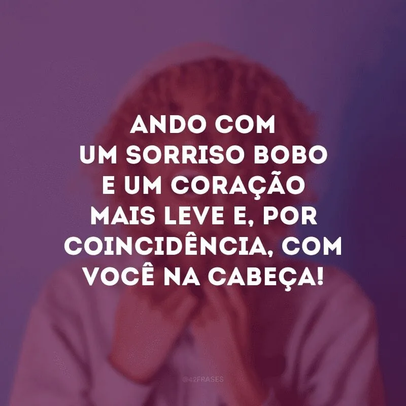 Ando com um sorriso bobo e um coração mais leve e, por coincidência, com você na cabeça!