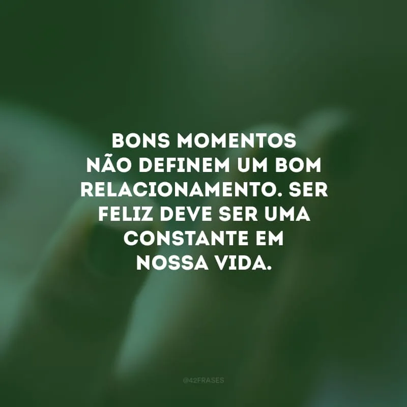 Bons momentos não definem um bom relacionamento. Ser feliz deve ser uma constante em nossa vida.