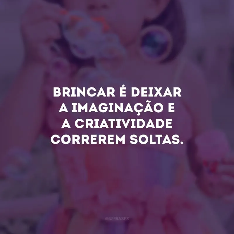 Brincar é deixar a imaginação e a criatividade correrem soltas.