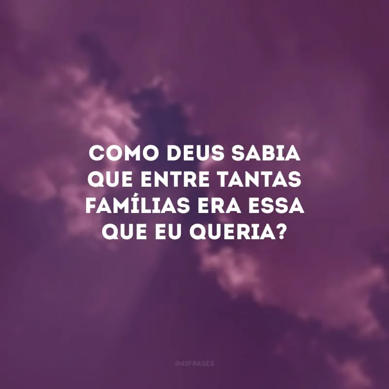 Como Deus sabia que entre tantas famílias era essa que eu queria?