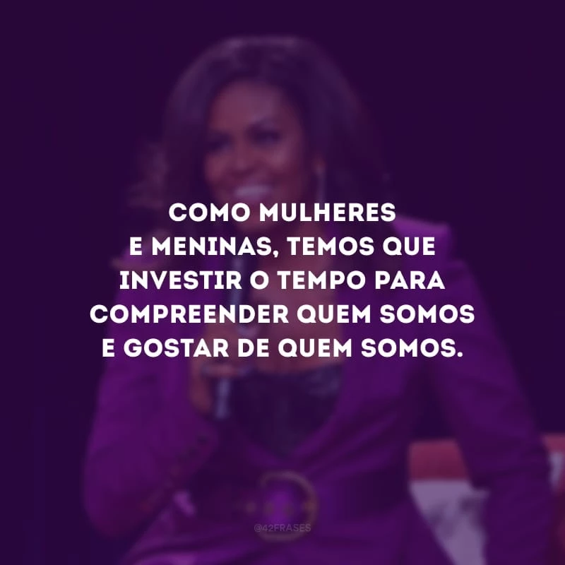 Como mulheres e meninas, temos que investir o tempo para compreender quem somos e gostar de quem somos.