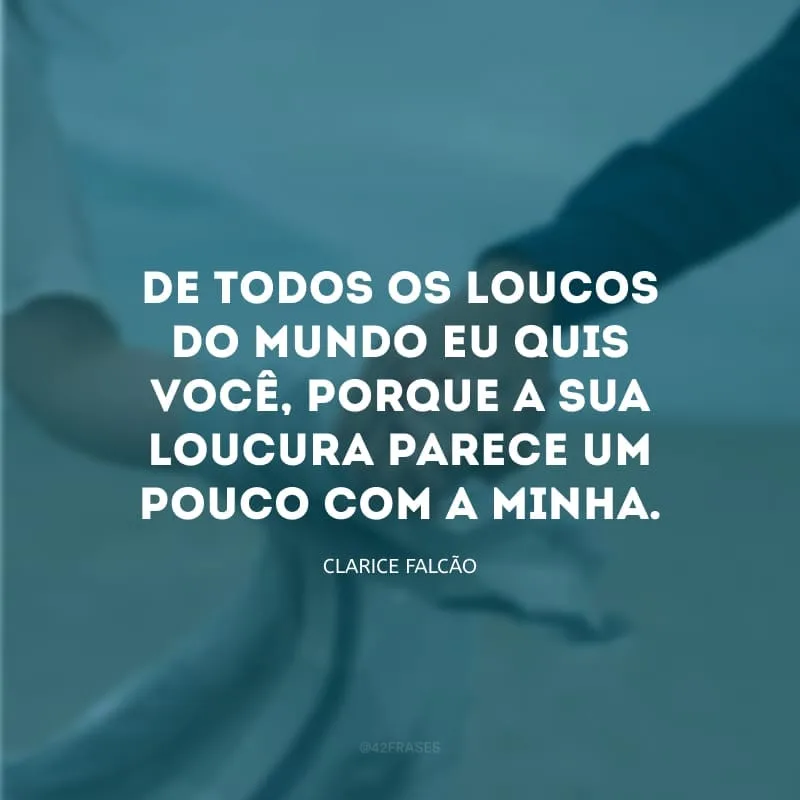 De todos os loucos do mundo eu quis você, porque a sua loucura parece um pouco com a minha. 