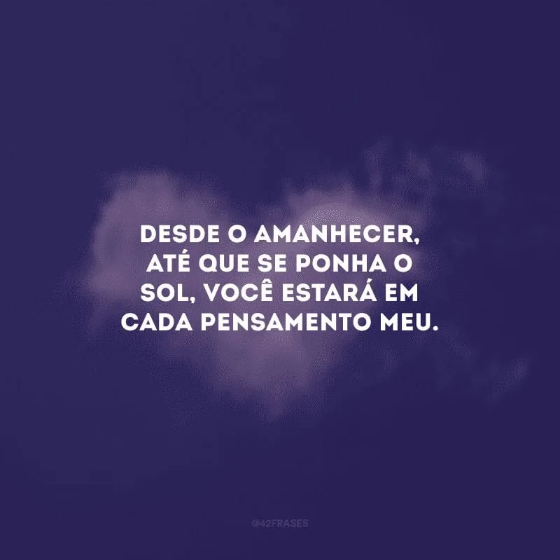 Desde o amanhecer, até que se ponha o sol, você estará em cada pensamento meu.