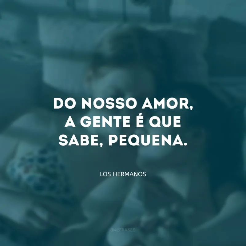 Do nosso amor, a gente é que sabe, pequena.