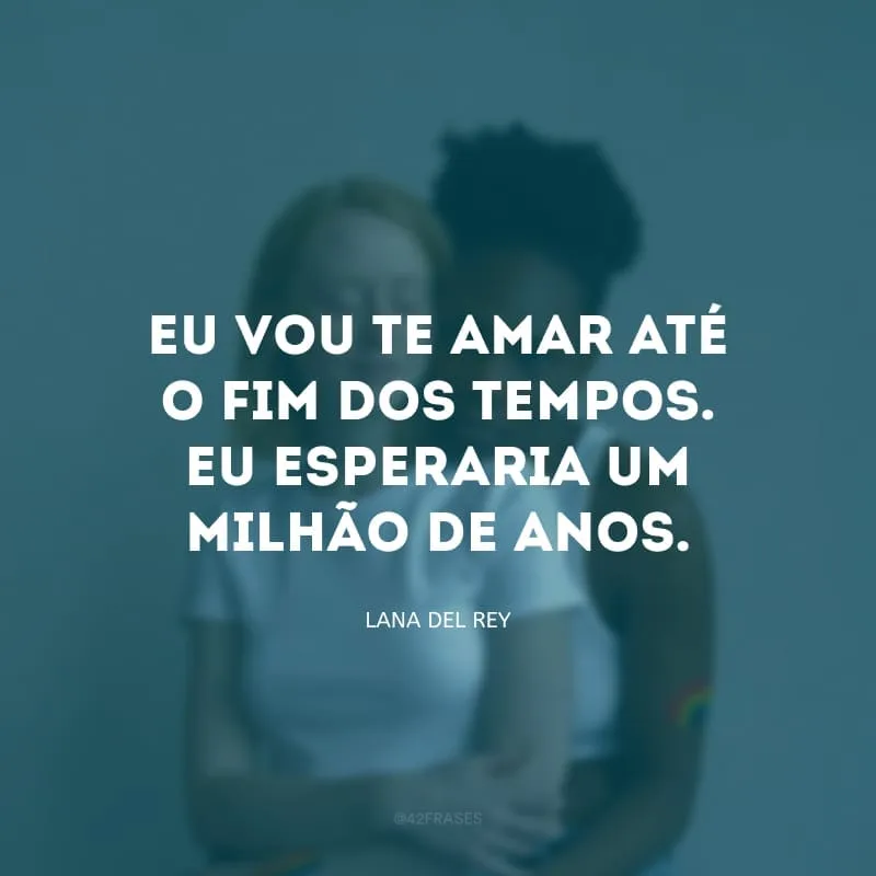 Eu vou te amar até o fim dos tempos. Eu esperaria um milhão de anos.