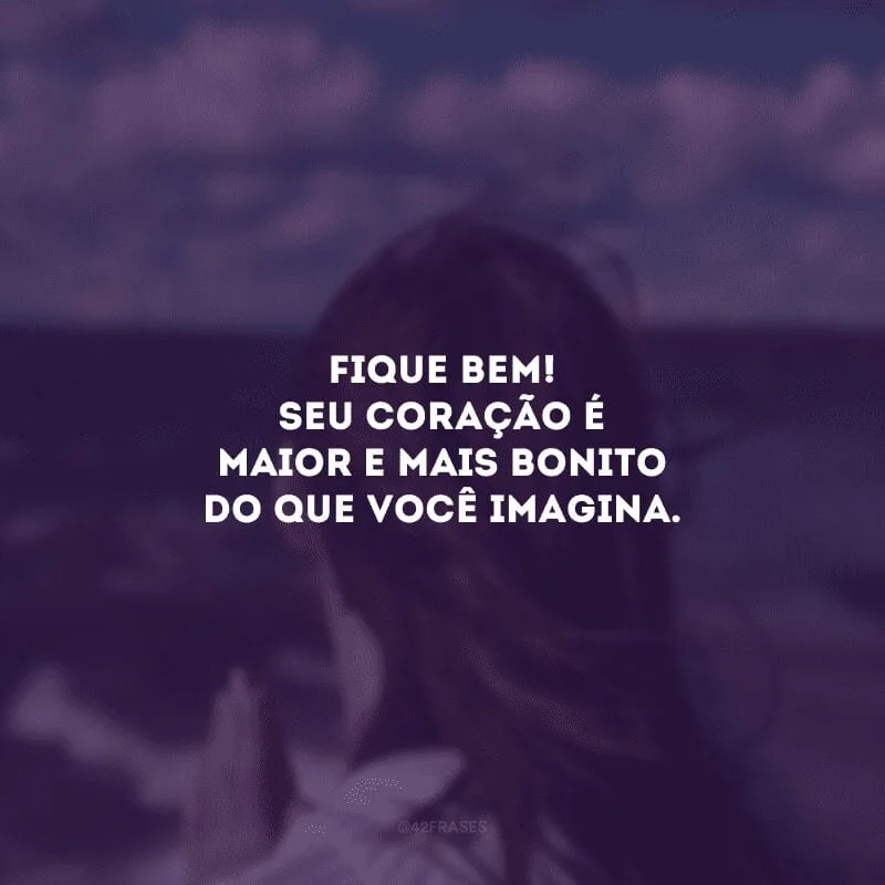 Fique bem! Seu coração é maior e mais bonito do que você imagina.