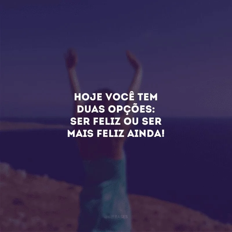 Hoje você tem duas opções: ser feliz ou ser mais feliz ainda!