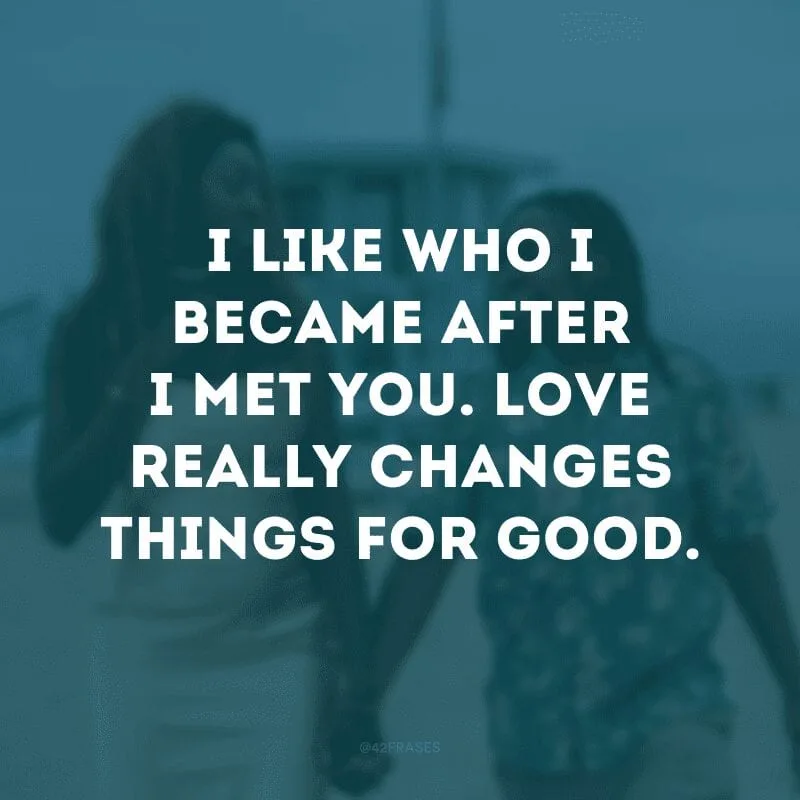 I like who I became after I met you. Love really changes things for good. (Gosto de quem me tornei depois que te conheci. O amor realmente muda as coisas para sempre)