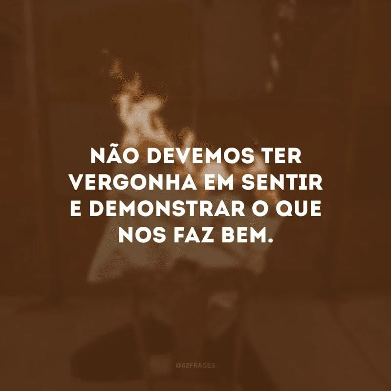 Não devemos ter vergonha em sentir e demonstrar o que nos faz bem.
