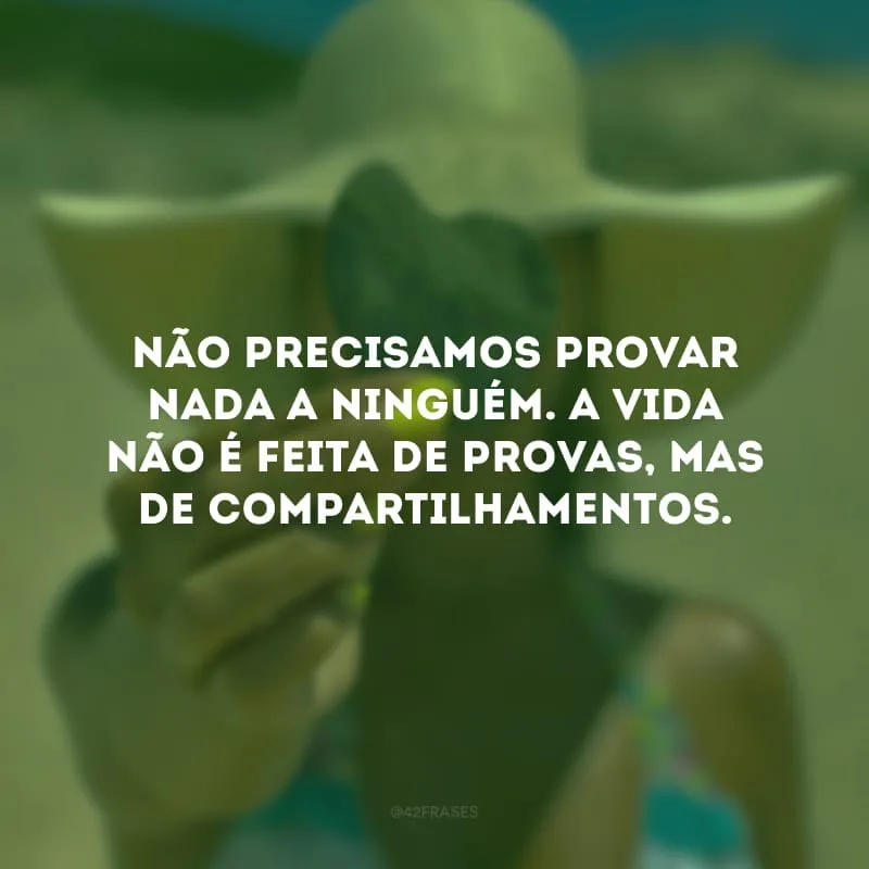 Não precisamos provar nada a ninguém. A vida não é feita de provas, mas de compartilhamentos.