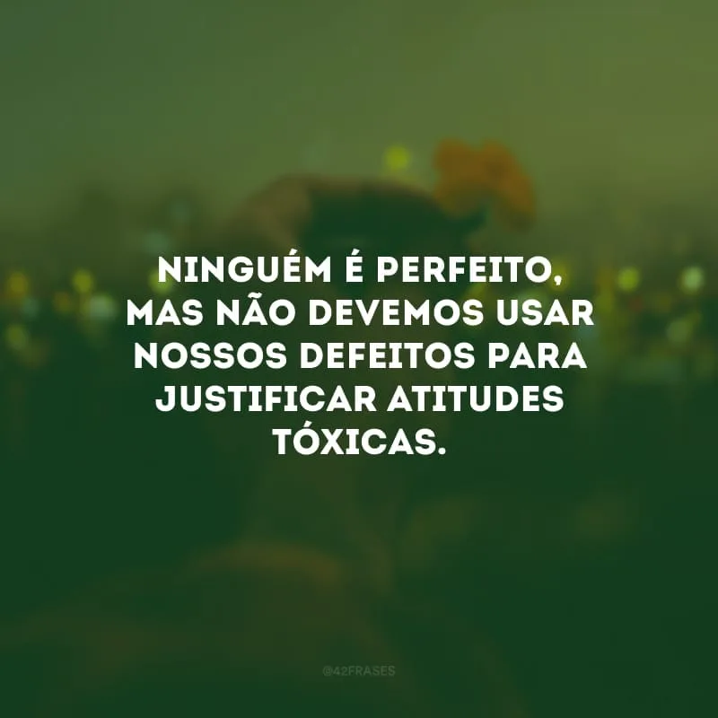 Ninguém é perfeito, mas não devemos usar nossos defeitos para justificar atitudes tóxicas.