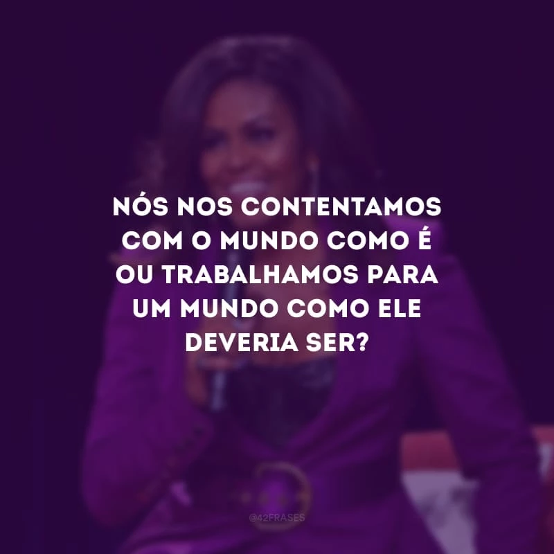 Nós nos contentamos com o mundo como é ou trabalhamos para um mundo como ele deveria ser?