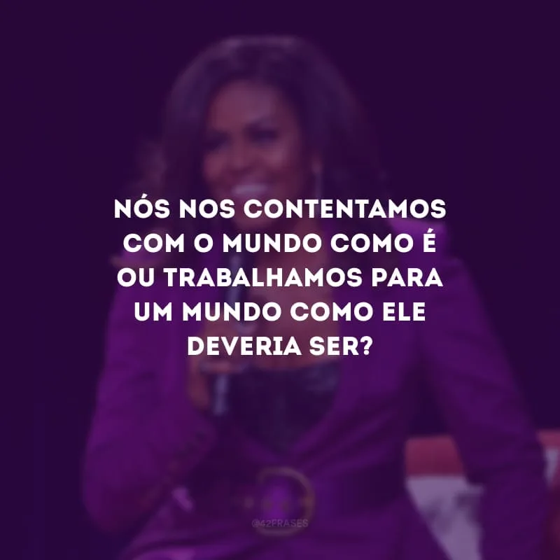 Nós nos contentamos com o mundo como é ou trabalhamos para um mundo como ele deveria ser?