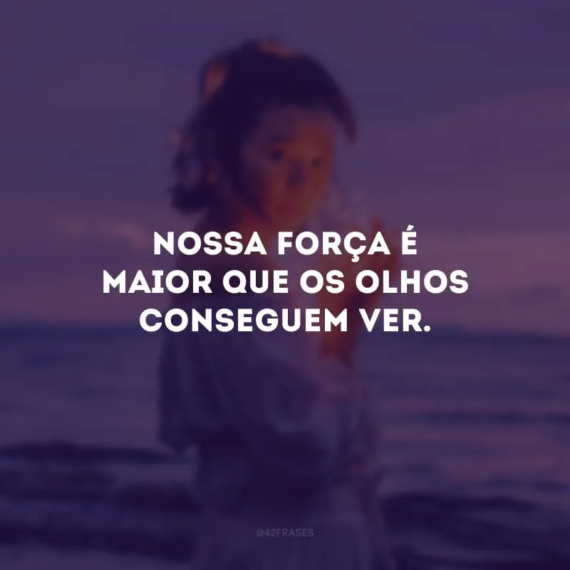 Nossa força é maior que os olhos conseguem ver.
